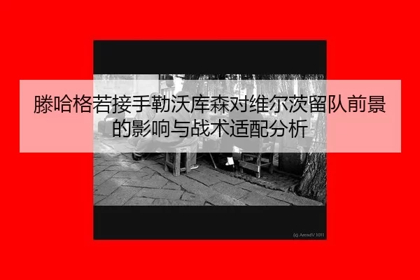 滕哈格若接手勒沃库森对维尔茨留队前景的影响与战术适配分析